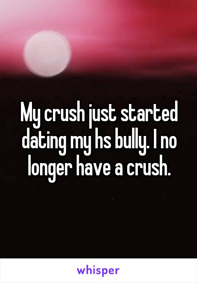 My crush just started dating my hs bully. I no longer have a crush.