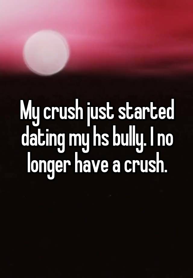 My crush just started dating my hs bully. I no longer have a crush.