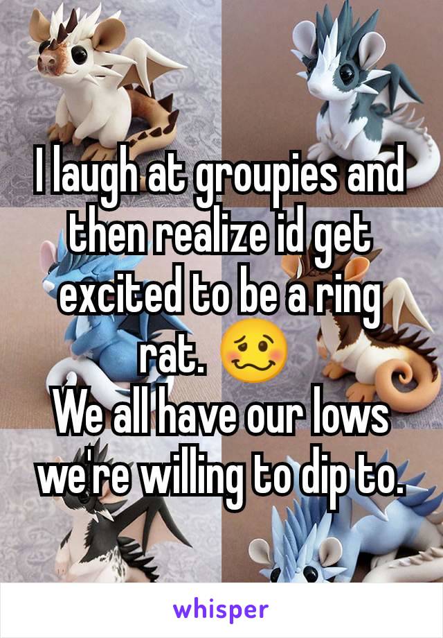 I laugh at groupies and then realize id get excited to be a ring rat. 🥴 
We all have our lows we're willing to dip to.