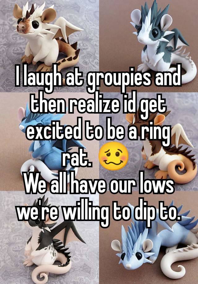 I laugh at groupies and then realize id get excited to be a ring rat. 🥴 
We all have our lows we're willing to dip to.