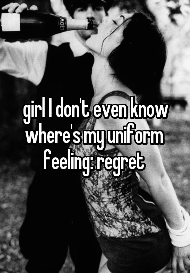 girl I don't even know where's my uniform 
feeling: regret 