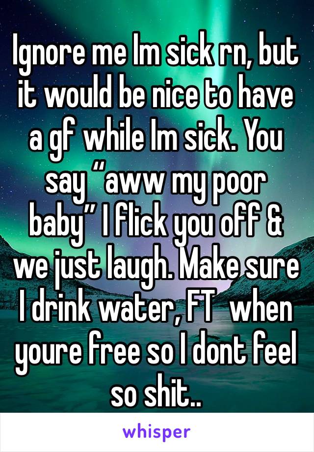 Ignore me Im sick rn, but it would be nice to have a gf while Im sick. You say “aww my poor baby” I flick you off & we just laugh. Make sure I drink water, FT  when youre free so I dont feel so shit..