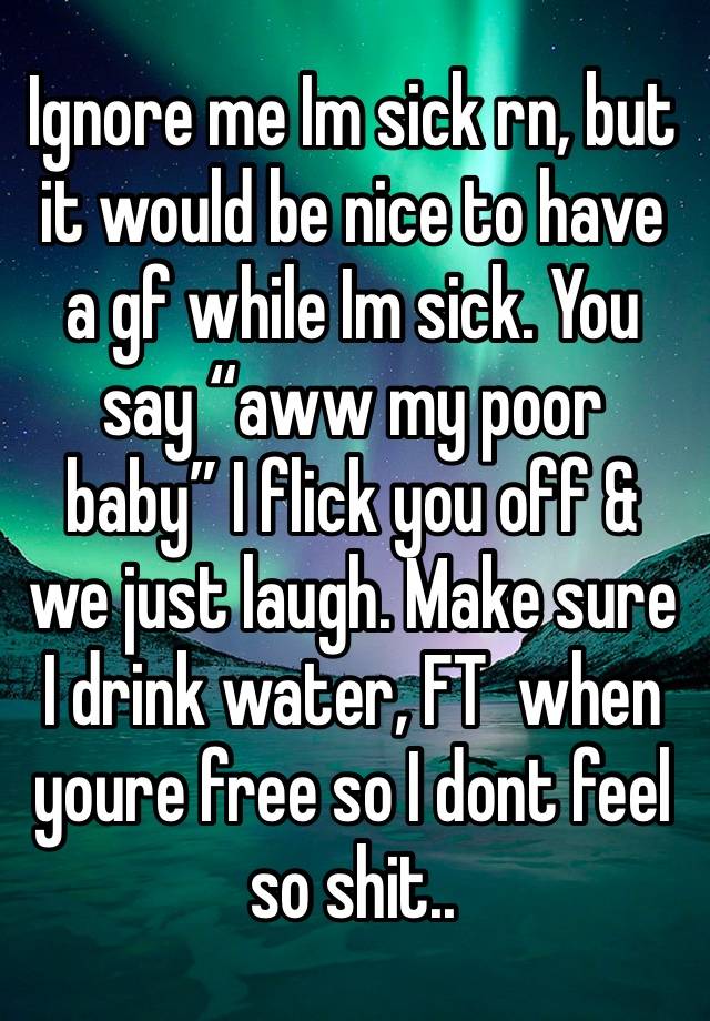 Ignore me Im sick rn, but it would be nice to have a gf while Im sick. You say “aww my poor baby” I flick you off & we just laugh. Make sure I drink water, FT  when youre free so I dont feel so shit..