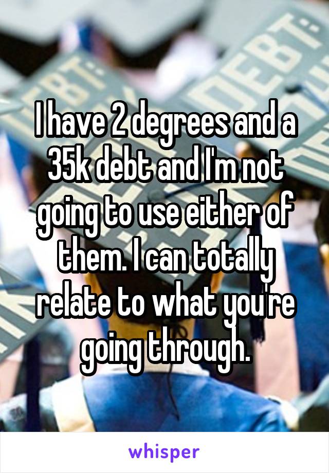 I have 2 degrees and a 35k debt and I'm not going to use either of them. I can totally relate to what you're going through.