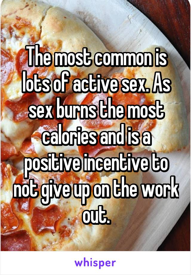 The most common is lots of active sex. As sex burns the most calories and is a positive incentive to not give up on the work out.