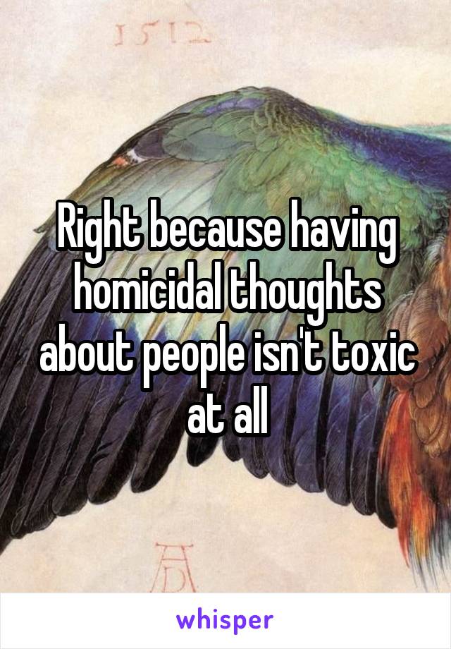 Right because having homicidal thoughts about people isn't toxic at all