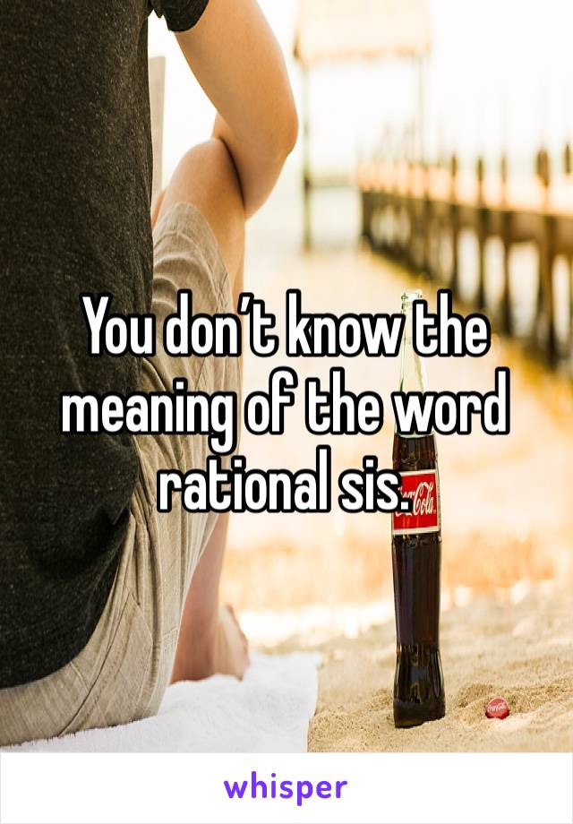 You don’t know the meaning of the word rational sis.