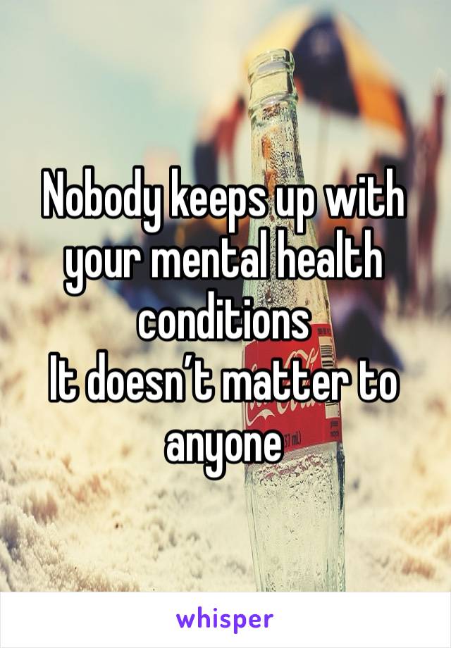 Nobody keeps up with your mental health conditions
It doesn’t matter to anyone 