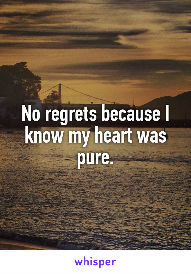 No regrets because I know my heart was pure.