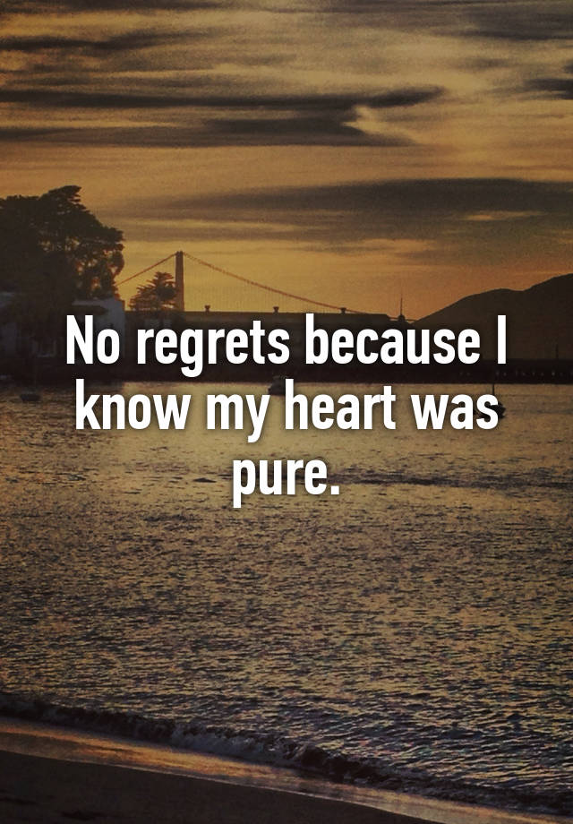 No regrets because I know my heart was pure.