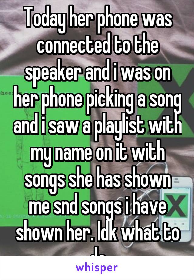 Today her phone was connected to the speaker and i was on her phone picking a song and i saw a playlist with my name on it with songs she has shown me snd songs i have shown her. Idk what to do