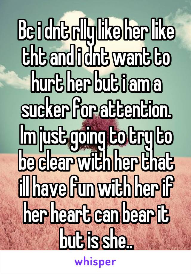 Bc i dnt rlly like her like tht and i dnt want to hurt her but i am a sucker for attention. Im just going to try to be clear with her that ill have fun with her if her heart can bear it but is she..