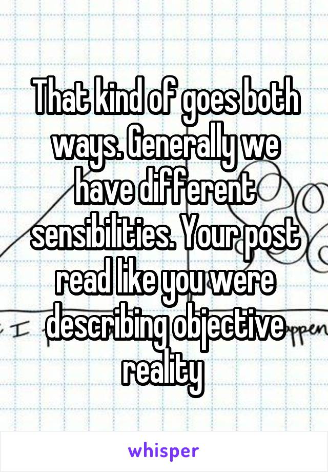 That kind of goes both ways. Generally we have different sensibilities. Your post read like you were describing objective reality 