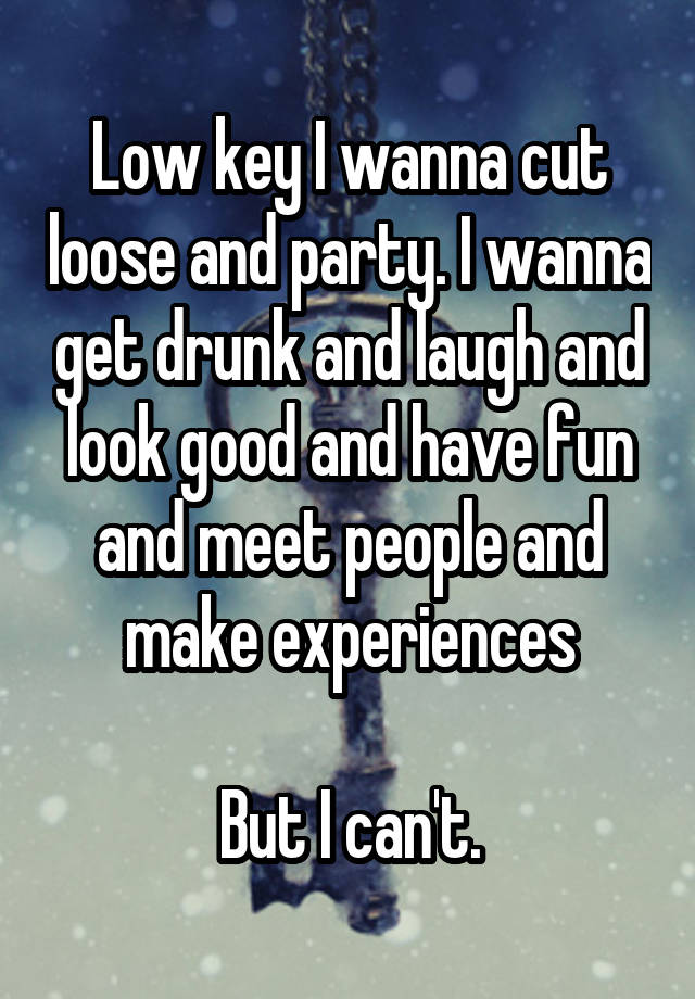 Low key I wanna cut loose and party. I wanna get drunk and laugh and look good and have fun and meet people and make experiences

But I can't.