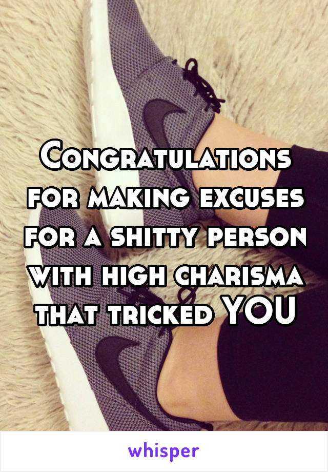 Congratulations for making excuses for a shitty person with high charisma that tricked YOU