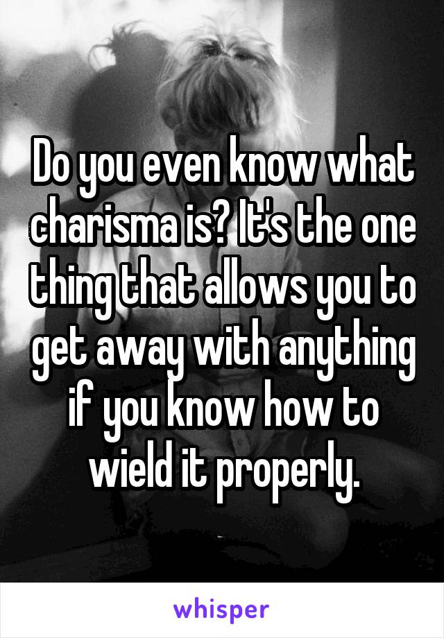 Do you even know what charisma is? It's the one thing that allows you to get away with anything if you know how to wield it properly.