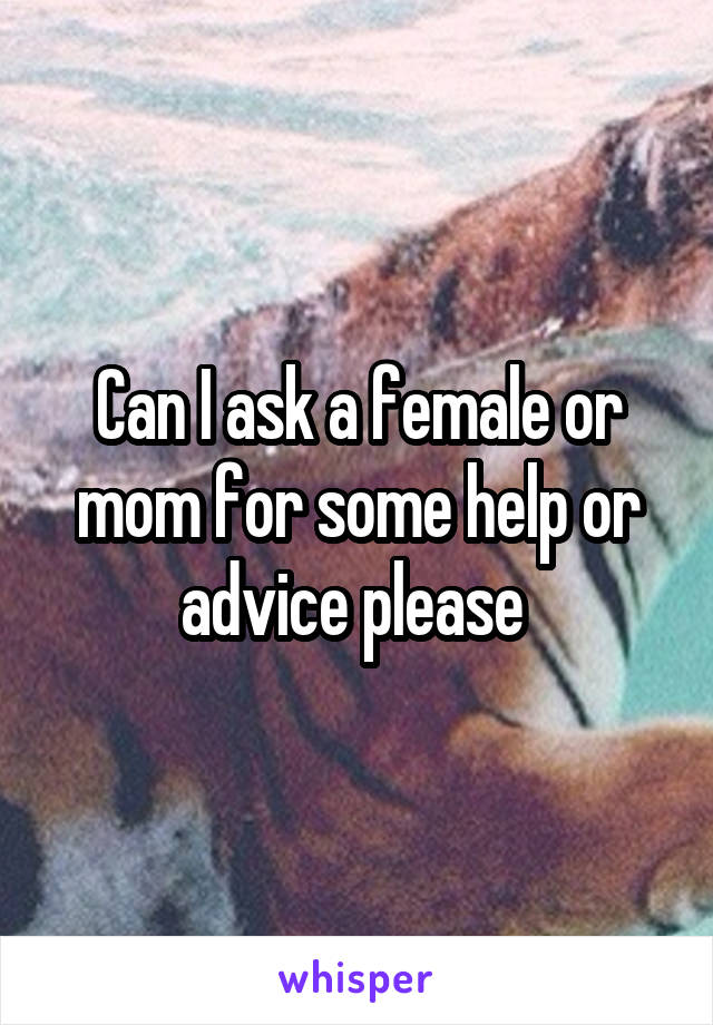 Can I ask a female or mom for some help or advice please 