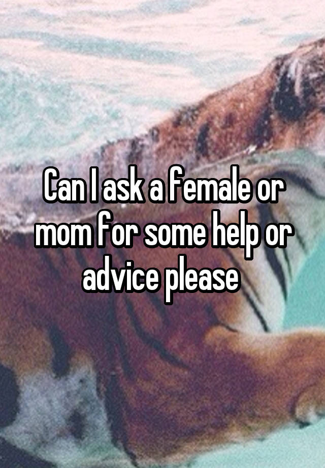 Can I ask a female or mom for some help or advice please 