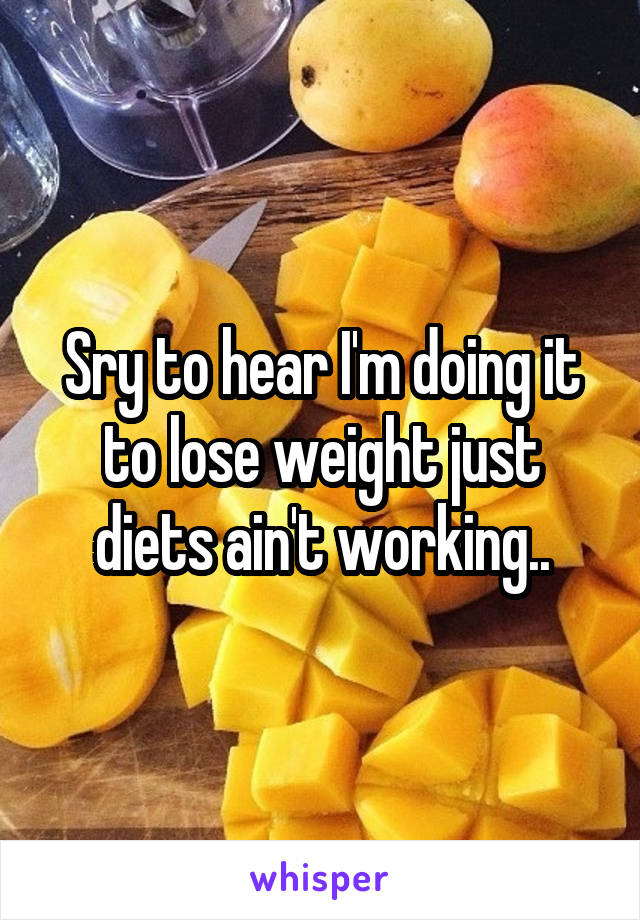 Sry to hear I'm doing it to lose weight just diets ain't working..