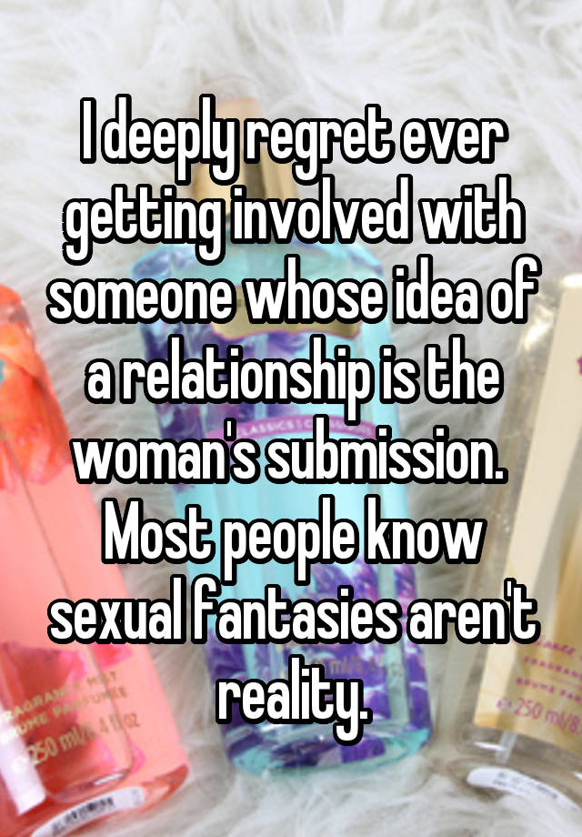 I deeply regret ever getting involved with someone whose idea of a relationship is the woman's submission.  Most people know sexual fantasies aren't reality.