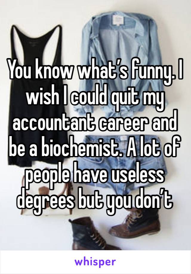 You know what’s funny. I wish I could quit my accountant career and be a biochemist. A lot of people have useless degrees but you don’t 