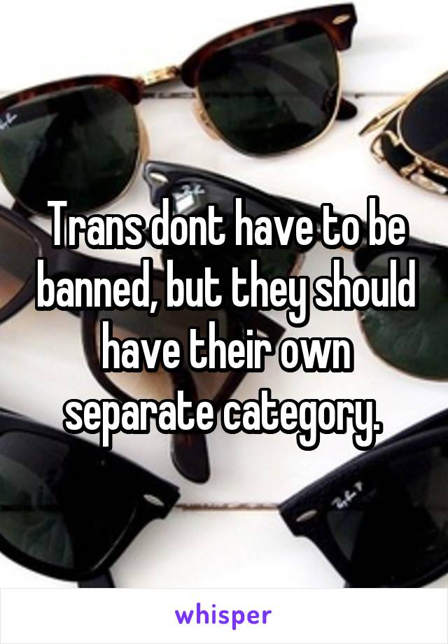 Trans dont have to be banned, but they should have their own separate category. 