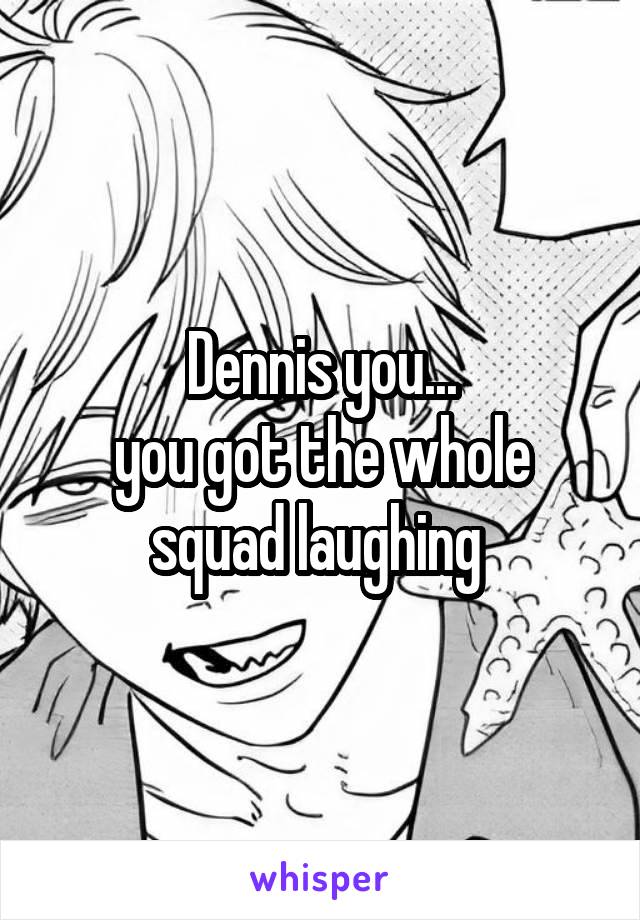 Dennis you...
you got the whole squad laughing 