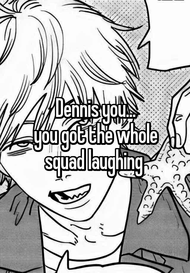 Dennis you...
you got the whole squad laughing 