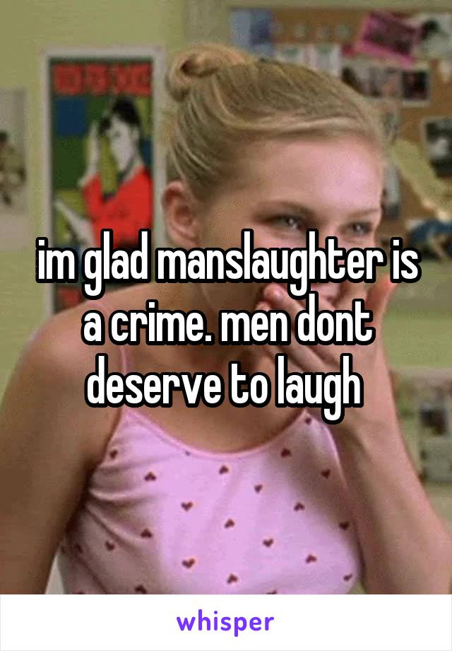 im glad manslaughter is a crime. men dont deserve to laugh 