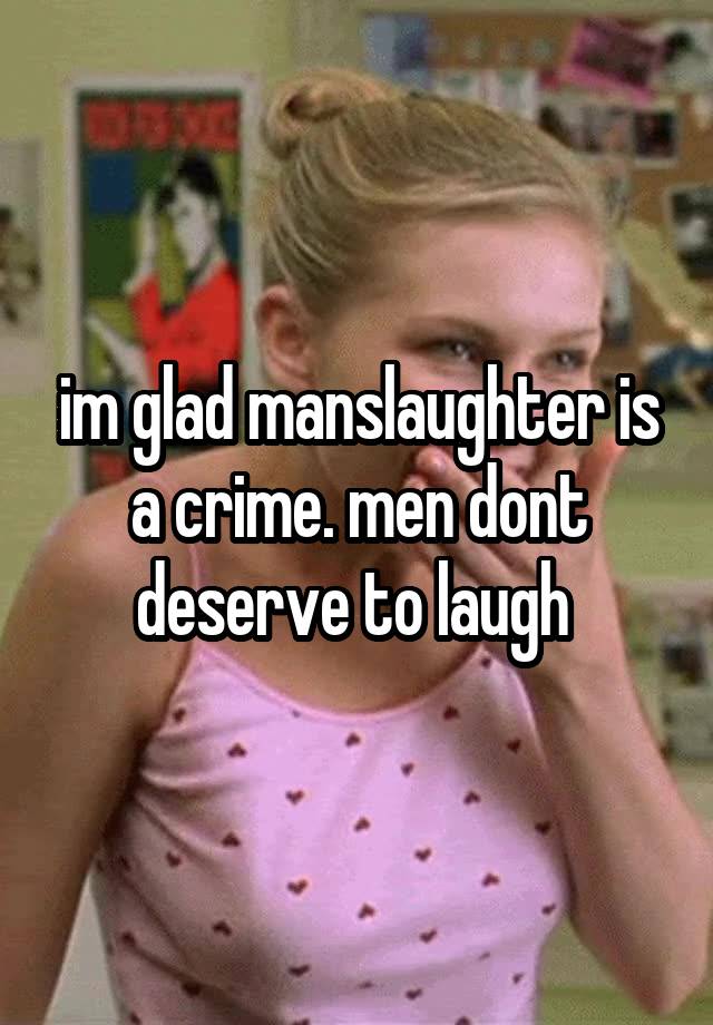 im glad manslaughter is a crime. men dont deserve to laugh 