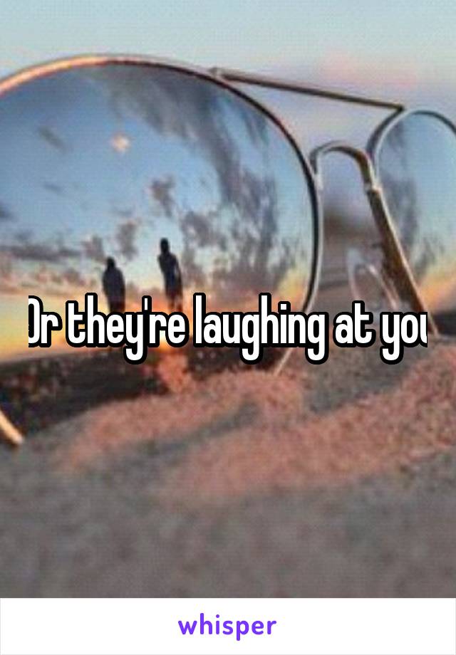 Or they're laughing at you