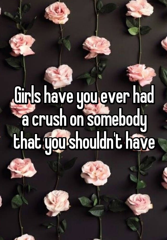 Girls have you ever had a crush on somebody that you shouldn't have