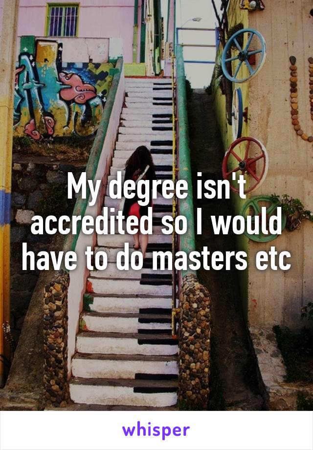 My degree isn't accredited so I would have to do masters etc