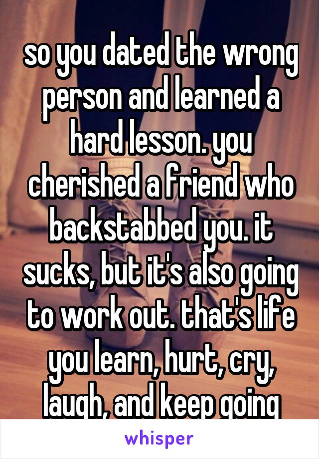 so you dated the wrong person and learned a hard lesson. you cherished a friend who backstabbed you. it sucks, but it's also going to work out. that's life you learn, hurt, cry, laugh, and keep going