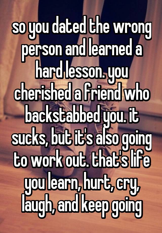 so you dated the wrong person and learned a hard lesson. you cherished a friend who backstabbed you. it sucks, but it's also going to work out. that's life you learn, hurt, cry, laugh, and keep going