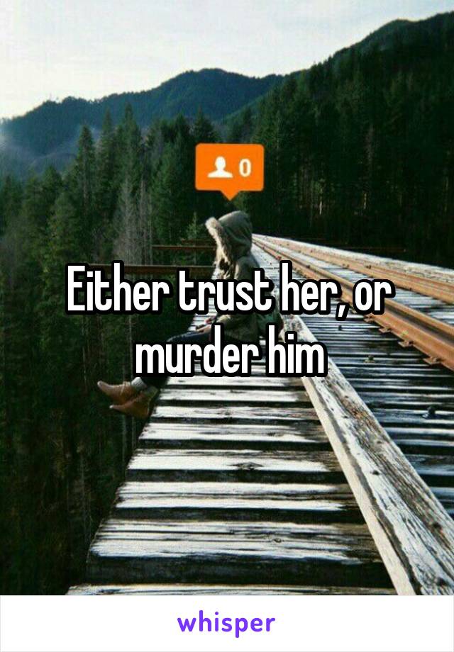 Either trust her, or murder him