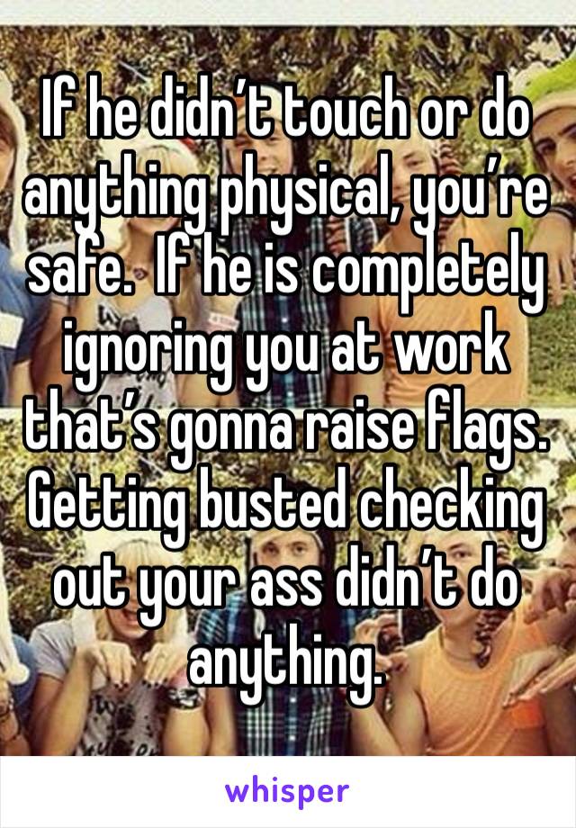 If he didn’t touch or do anything physical, you’re safe.  If he is completely ignoring you at work that’s gonna raise flags. Getting busted checking out your ass didn’t do anything. 