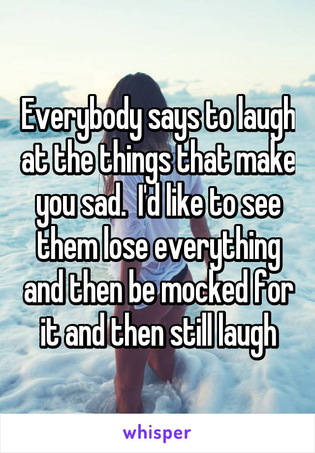 Everybody says to laugh at the things that make you sad.  I'd like to see them lose everything and then be mocked for it and then still laugh