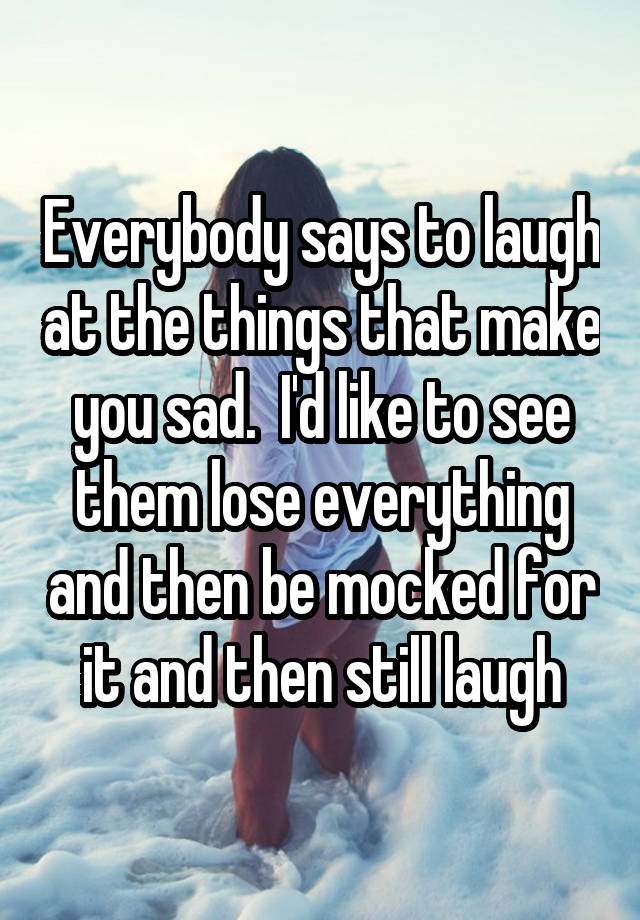 Everybody says to laugh at the things that make you sad.  I'd like to see them lose everything and then be mocked for it and then still laugh