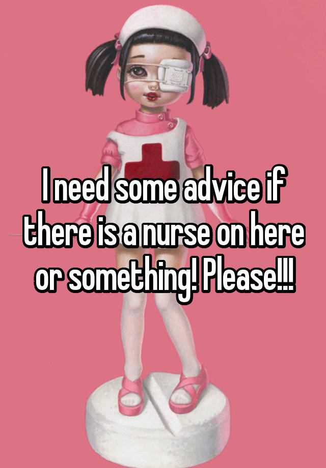 I need some advice if there is a nurse on here or something! Please!!!