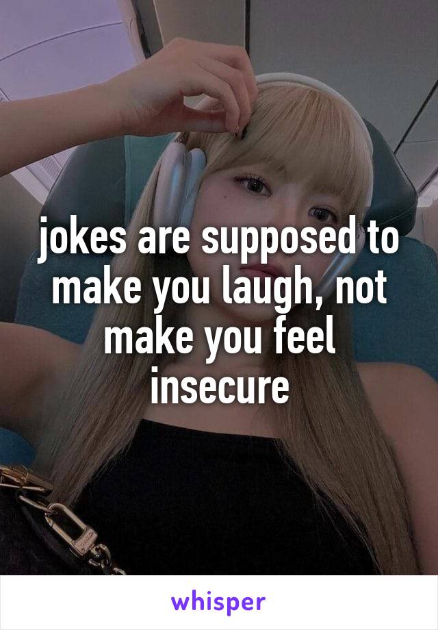 jokes are supposed to make you laugh, not make you feel insecure