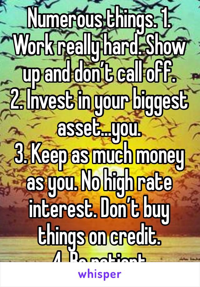 Numerous things. 1. Work really hard. Show up and don’t call off. 
2. Invest in your biggest asset…you. 
3. Keep as much money as you. No high rate interest. Don’t buy things on credit. 
4. Be patient