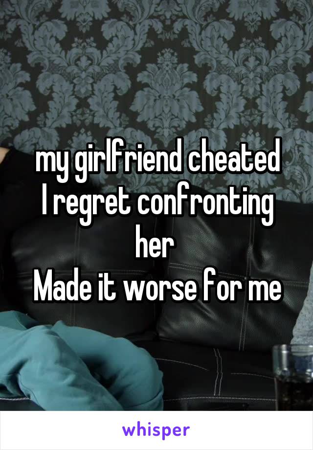 my girlfriend cheated
I regret confronting her 
Made it worse for me