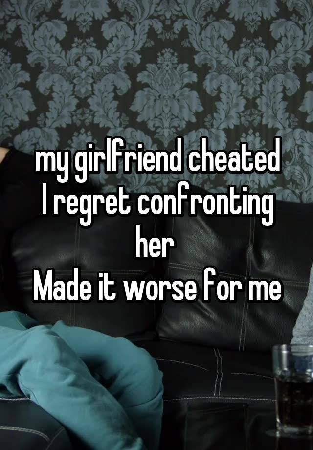 my girlfriend cheated
I regret confronting her 
Made it worse for me