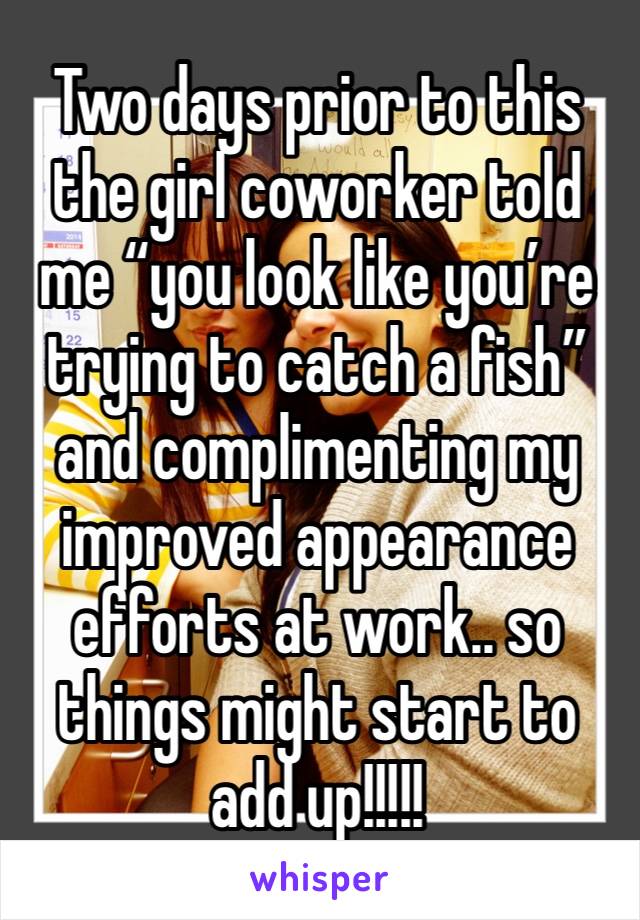 Two days prior to this the girl coworker told me “you look like you’re trying to catch a fish” and complimenting my improved appearance efforts at work.. so things might start to add up!!!!!