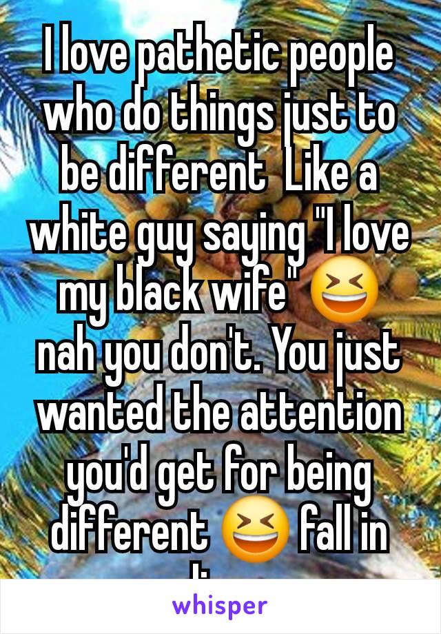 I love pathetic people who do things just to be different  Like a white guy saying "I love my black wife" 😆 nah you don't. You just wanted the attention you'd get for being different 😆 fall in line