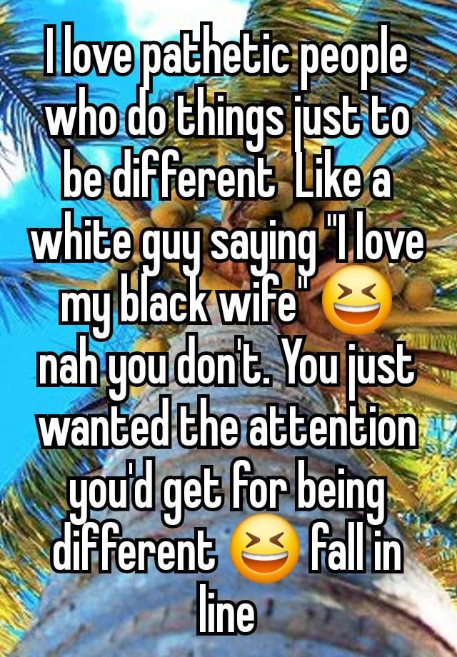 I love pathetic people who do things just to be different  Like a white guy saying "I love my black wife" 😆 nah you don't. You just wanted the attention you'd get for being different 😆 fall in line