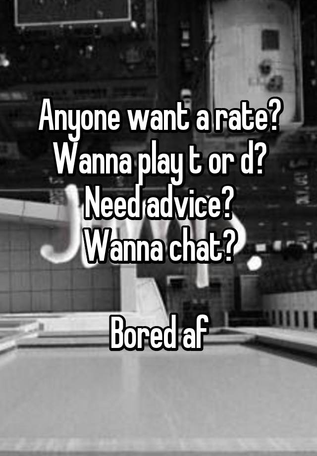 Anyone want a rate?
Wanna play t or d?
Need advice?
Wanna chat?

Bored af