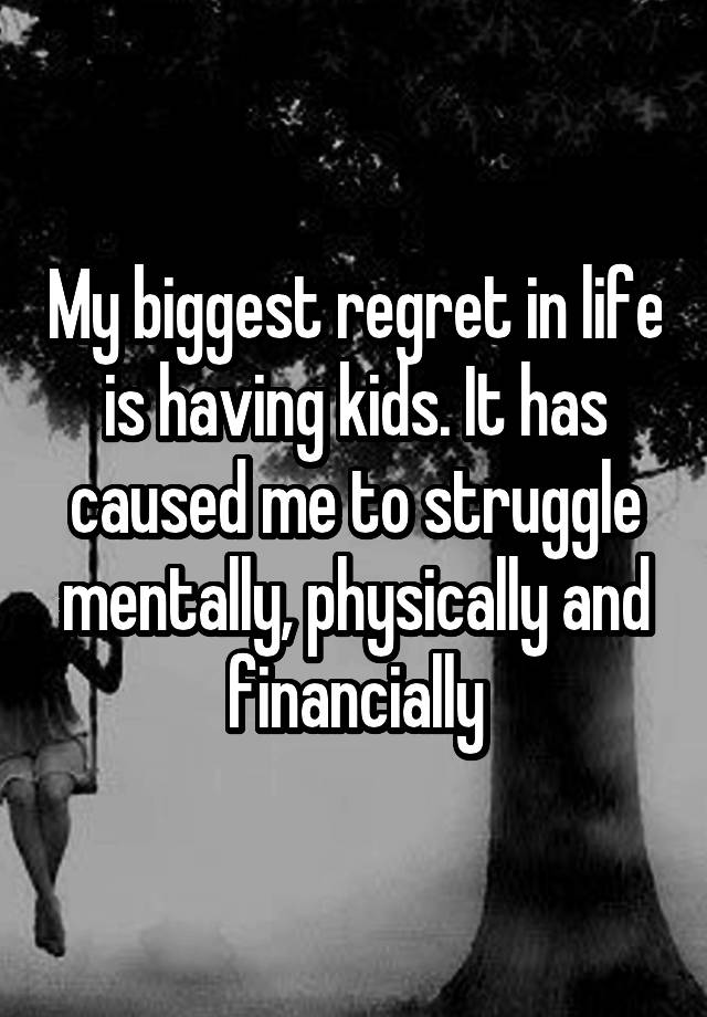 My biggest regret in life is having kids. It has caused me to struggle mentally, physically and financially