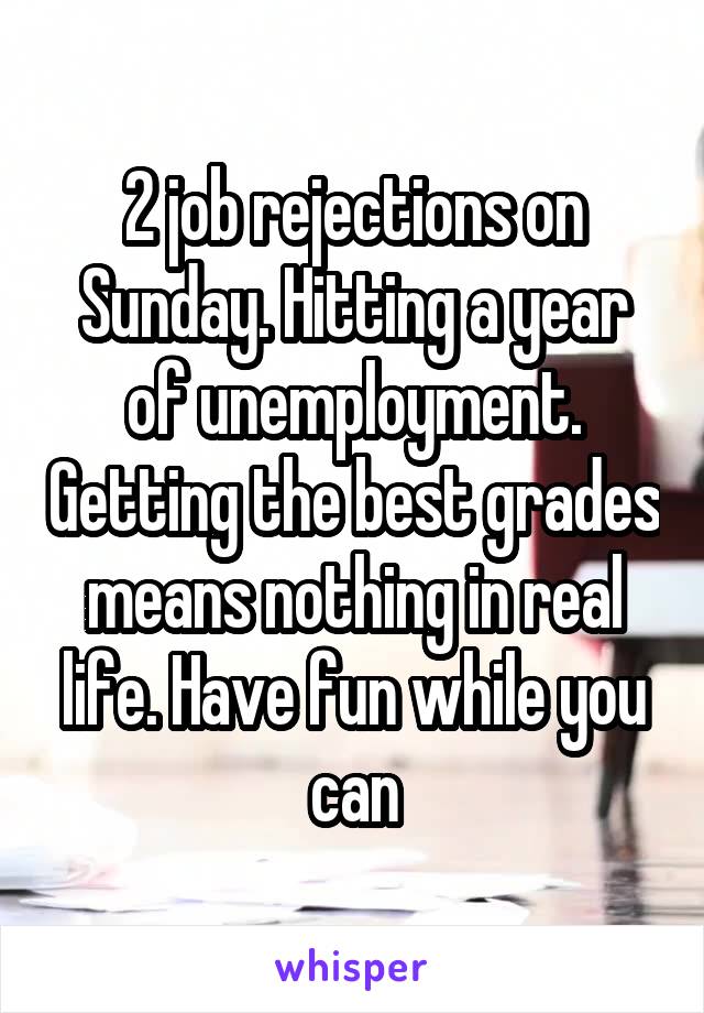 2 job rejections on Sunday. Hitting a year of unemployment. Getting the best grades means nothing in real life. Have fun while you can